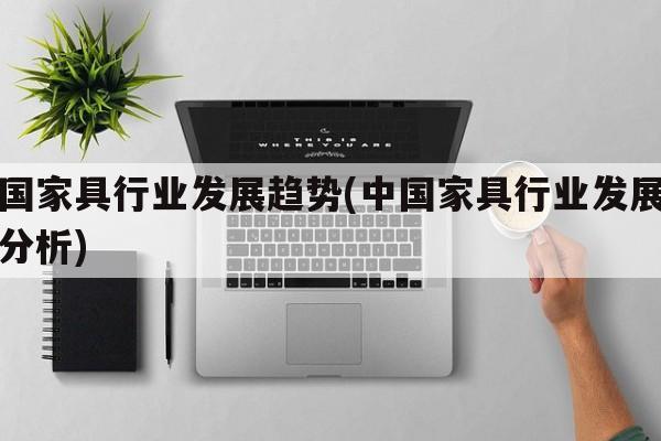 中国家具行业发展趋势(中国家具行业发展趋势分析)