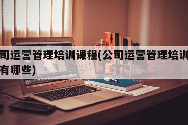 公司运营管理培训课程(公司运营管理培训课程有哪些)