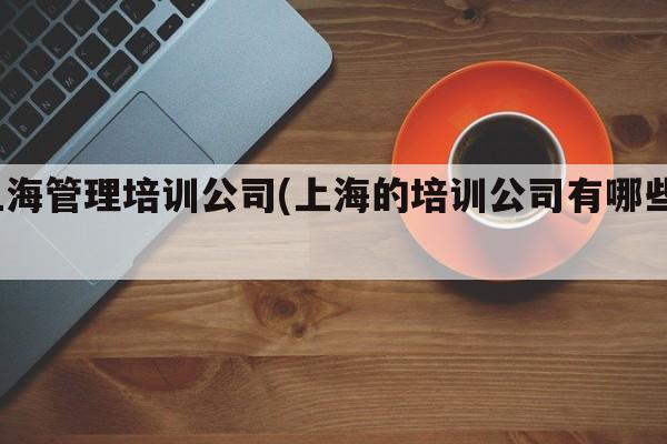 上海管理培训公司(上海的培训公司有哪些？)